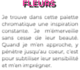 FLEURS Je trouve dans cette palette chromatique une inspiration constante. Je m’émerveille sans cesse de leur beauté. Quand je m’en approche, y pénètre jusqu’au coeur, c’est pour subtiliser leur sensibilité et m’en imprégner.