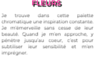 FLEURS Je trouve dans cette palette chromatique une inspiration constante. Je m’émerveille sans cesse de leur beauté. Quand je m’en approche, y pénètre jusqu’au coeur, c’est pour subtiliser leur sensibilité et m’en imprégner.